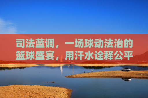 司法蓝调，一场球动法治的篮球盛宴，用汗水诠释公平正义，司法蓝调，一场球动法治的篮球盛宴，用汗水诠释公平正义
