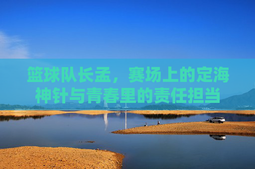篮球队长孟，赛场上的定海神针与青春里的责任担当