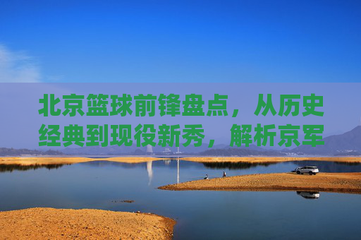 北京篮球前锋盘点,从历史经典到现役新秀,解析京军锋线实力,北京篮球前锋盘点,从历史经典到现役新秀,解析京军锋线实力