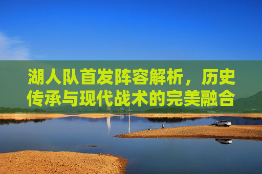 湖人队首发阵容解析，历史传承与现代战术的完美融合——从组织到进攻的全方位突破，湖人队首发阵容解析，历史传承与现代战术的融合，全方位突破组织与进攻