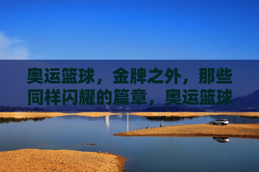 奥运篮球,金牌之外,那些同样闪耀的篇章,奥运篮球,金牌之外,那些同样闪耀的篇章