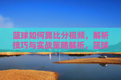 篮球如何踢比分视频，解析技巧与实战策略解析，篮球如何踢比分，技巧解析与实战策略全解析