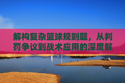 解构复杂篮球规则题,从判罚争议到战术应用的深度解析,解构复杂篮球规则题,从判罚争议到战术应用的深度解析