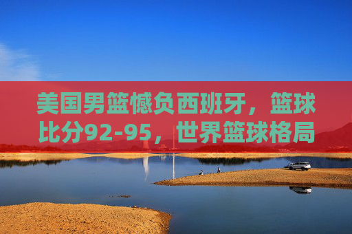 美国男篮憾负西班牙,篮球比分92-95,世界篮球格局再添变数,美国男篮92-95憾负西班牙,世界篮球格局再添变数