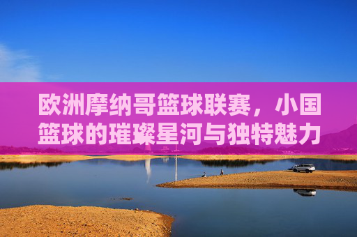 欧洲摩纳哥篮球联赛，小国篮球的璀璨星河与独特魅力，欧洲摩纳哥篮球联赛，小国篮球的璀璨星河与独特魅力