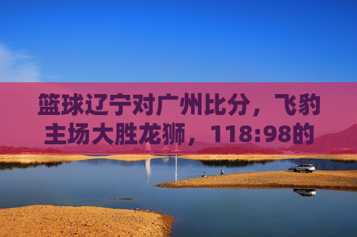 篮球辽宁对广州比分,飞豹主场大胜龙狮,118:98的比分彰显战术与状态的全面压制,辽宁飞豹主场118-98大胜广州龙狮,战术与状态全面压制对手