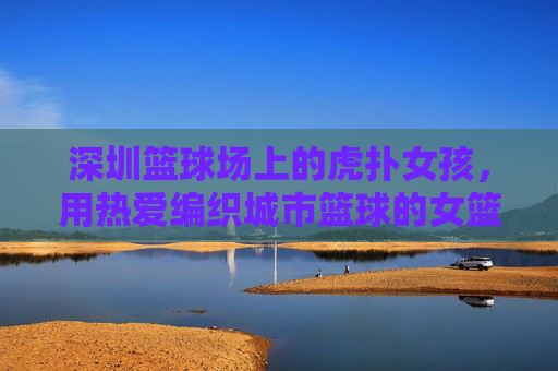 深圳篮球场上的虎扑女孩,用热爱编织城市篮球的女篮图景