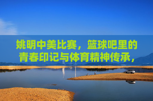 姚明中美比赛，篮球吧里的青春印记与体育精神传承，姚明中美比赛，篮球吧里的青春印记与体育精神传承