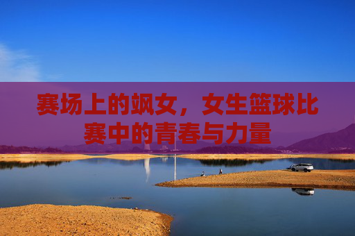 赛场上的飒女,女生篮球比赛中的青春与力量