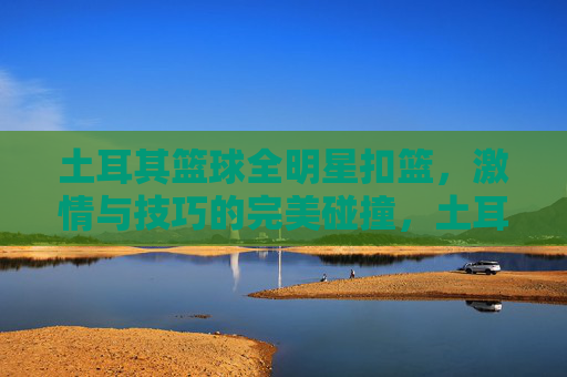 土耳其篮球全明星扣篮,激情与技巧的完美碰撞,土耳其篮球全明星扣篮,激情与技巧的完美碰撞