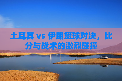 土耳其 vs 伊朗篮球对决,比分与战术的激烈碰撞