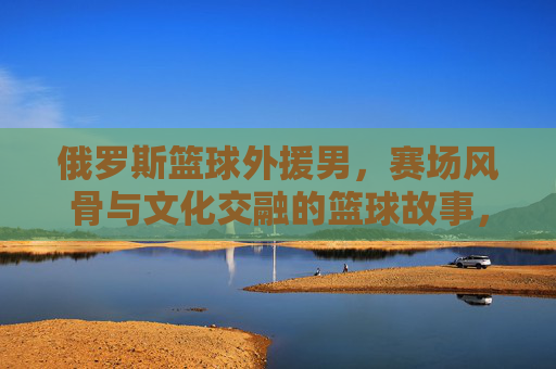 俄罗斯篮球外援男,赛场风骨与文化交融的篮球故事,俄罗斯篮球外援,赛场风骨与文化交融的篮球故事