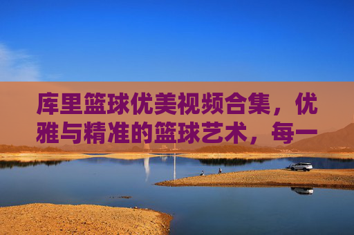 库里篮球优美视频合集,优雅与精准的篮球艺术,每一帧都是传奇的注脚,库里篮球优美视频合集,优雅与精准的艺术,每一帧都是传奇的注脚