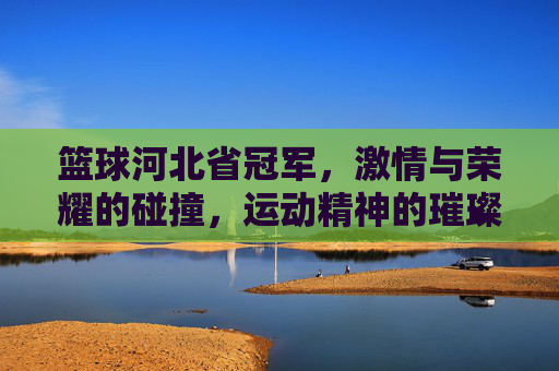 篮球河北省冠军，激情与荣耀的碰撞，运动精神的璀璨绽放，篮球河北省冠军，激情与荣耀的碰撞，运动精神的璀璨绽放