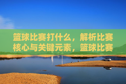 篮球比赛打什么，解析比赛核心与关键元素，篮球比赛打什么，解析比赛核心与关键元素