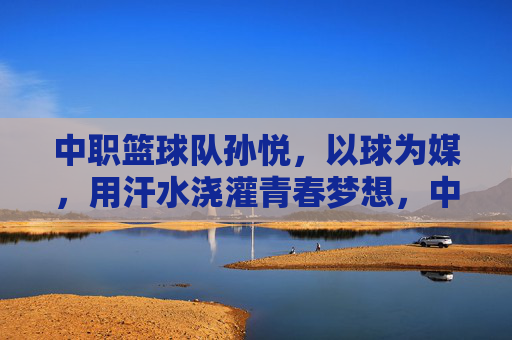 中职篮球队孙悦，以球为媒，用汗水浇灌青春梦想，中职篮球队孙悦，以球为媒，汗水浇灌青春梦想