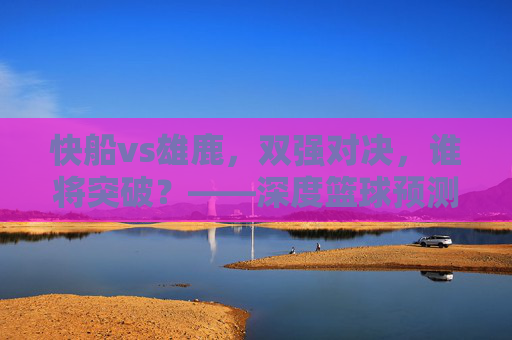 快船vs雄鹿，双强对决，谁将突破？——深度篮球预测与战术分析