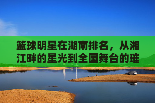 篮球明星在湖南排名，从湘江畔的星光到全国舞台的璀璨——本土球员的崛起与时代印记，篮球明星在湖南排名，从湘江畔的星光到全国舞台的璀璨——本土球员的崛起与时代印记