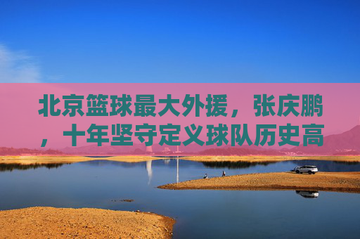 北京篮球最大外援,张庆鹏,十年坚守定义球队历史高度,北京篮球最大外援张庆鹏,十年坚守定义球队历史高度
