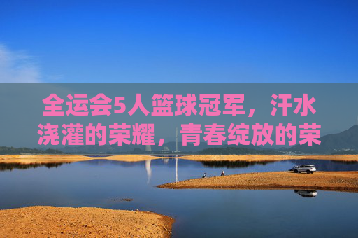 全运会5人篮球冠军，汗水浇灌的荣耀，青春绽放的荣光