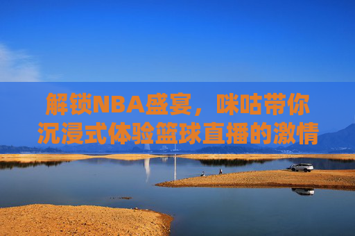 解锁NBA盛宴，咪咕带你沉浸式体验篮球直播的激情与魅力，解锁NBA盛宴，咪咕带你沉浸式体验篮球直播的激情与魅力