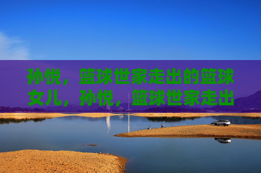 孙悦，篮球世家走出的篮球女儿，孙悦，篮球世家走出的篮球女儿