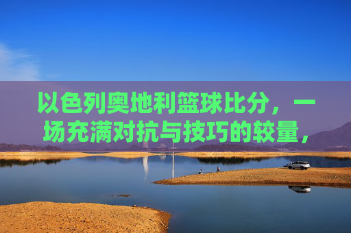 以色列奥地利篮球比分，一场充满对抗与技巧的较量，以色列奥地利篮球对决，对抗与技巧的激烈较量