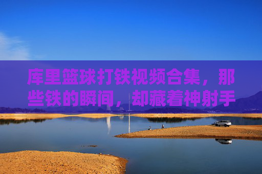 库里篮球打铁视频合集，那些铁的瞬间，却藏着神射手背后的坚持与热爱