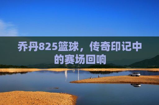 乔丹825篮球,传奇印记中的赛场回响