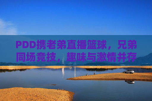 PDD携老弟直播篮球，兄弟同场竞技，趣味与激情并存