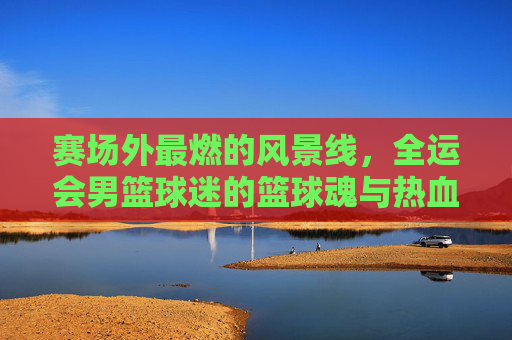 赛场外最燃的风景线，全运会男篮球迷的篮球魂与热血共鸣