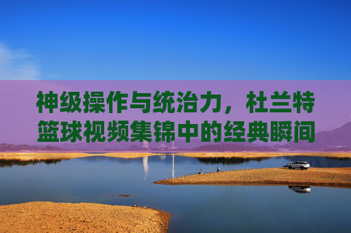 神级操作与统治力,杜兰特篮球视频集锦中的经典瞬间
