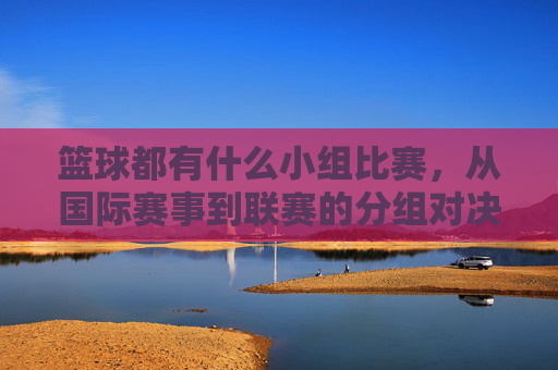 篮球都有什么小组比赛,从国际赛事到联赛的分组对决解析,篮球小组赛全解析,从国际赛事到联赛的分组对决详解