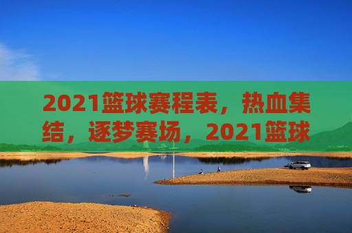2021篮球赛程表，热血集结，逐梦赛场，2021篮球赛程表，热血集结，逐梦赛场