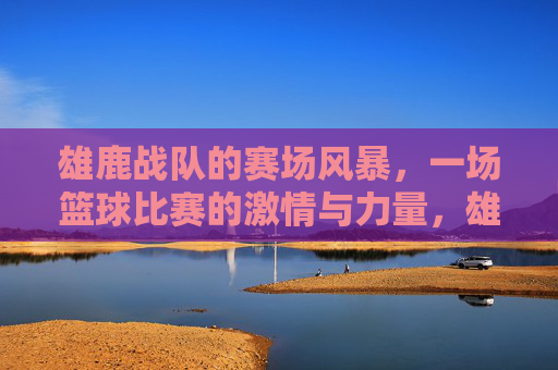 雄鹿战队的赛场风暴,一场篮球比赛的激情与力量,雄鹿战队的赛场风暴,篮球激情与力量的激荡
