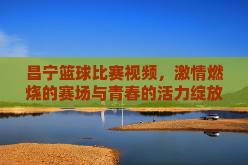 昌宁篮球比赛视频,激情燃烧的赛场与青春的活力绽放