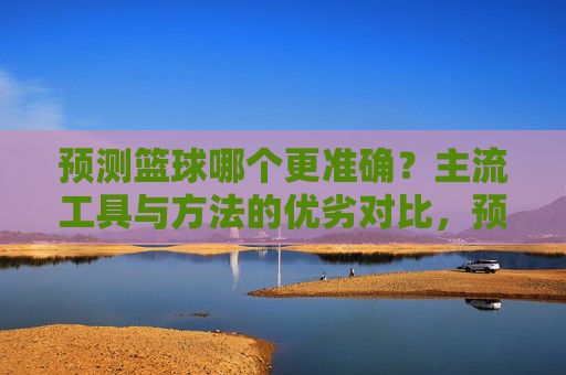 预测篮球哪个更准确?主流工具与方法的优劣对比,预测篮球哪个更准确?主流工具与方法的优劣对比