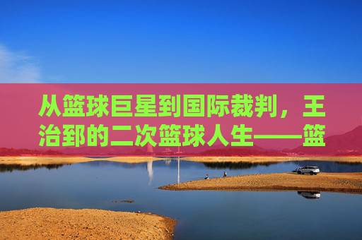 从篮球巨星到国际裁判，王治郅的二次篮球人生——篮球国际裁判王治郅的赛场传奇与专业坚守