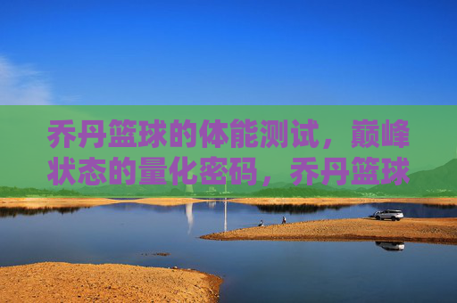 乔丹篮球的体能测试,巅峰状态的量化密码,乔丹篮球的体能测试,巅峰状态的量化密码