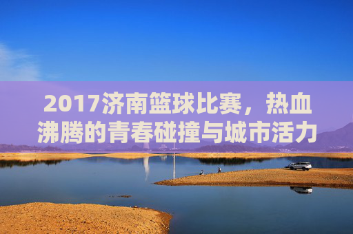 2017济南篮球比赛,热血沸腾的青春碰撞与城市活力绽放