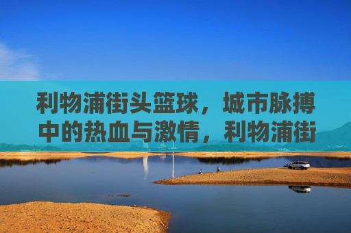 利物浦街头篮球，城市脉搏中的热血与激情，利物浦街头篮球，城市脉搏中的热血与激情