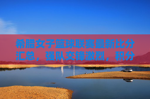 希腊女子篮球联赛最新比分汇总，强队交锋激烈，积分榜竞争白热化