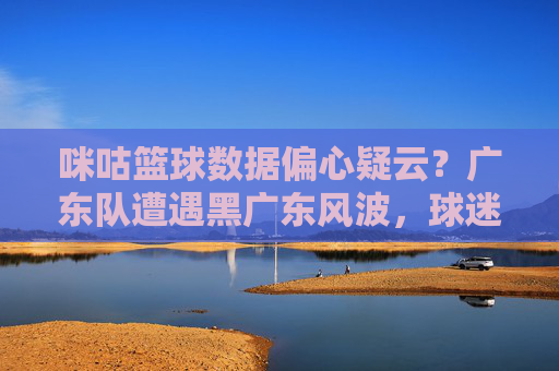 咪咕篮球数据偏心疑云？广东队遭遇黑广东风波，球迷质疑平台公正性，咪咕篮球数据偏心疑云？广东队遭遇黑广东风波，球迷质疑平台公正性