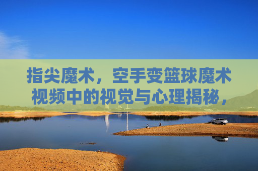 指尖魔术,空手变篮球魔术视频中的视觉与心理揭秘,指尖魔术,空手变篮球的视觉与心理揭秘