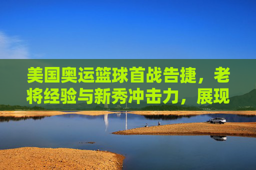 美国奥运篮球首战告捷，老将经验与新秀冲击力，展现团队韧性