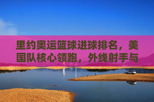 里约奥运篮球进球排名，美国队核心领跑，外线射手与内线悍将共同撑起得分榜