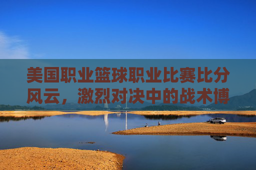 美国职业篮球职业比赛比分风云,激烈对决中的战术博弈与球员风采