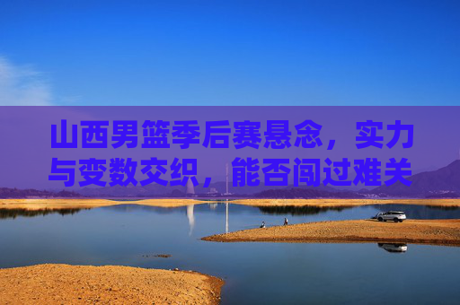 山西男篮季后赛悬念，实力与变数交织，能否闯过难关？