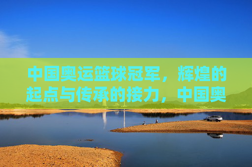 中国奥运篮球冠军,辉煌的起点与传承的接力,中国奥运篮球冠军,辉煌的起点与传承的接力