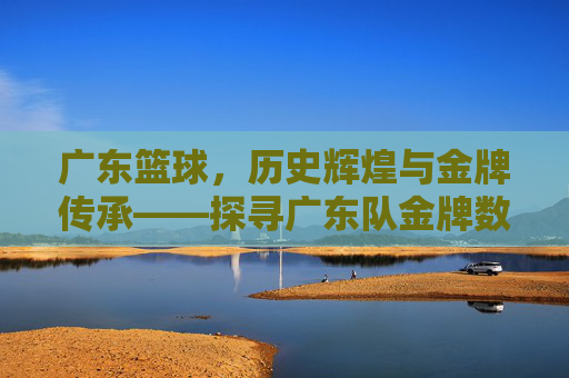 广东篮球，历史辉煌与金牌传承——探寻广东队金牌数量背后的故事